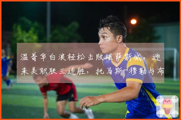 温哥华白浪轻松击败堪萨斯城，迎来美职联三连胜，托马斯-穆勒与布鲁诺-凯塞多贡献进球