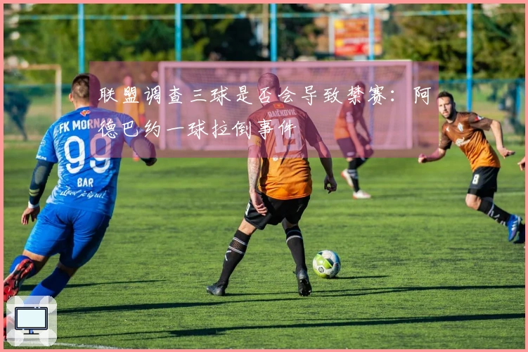 联盟调查三球是否会导致禁赛：阿德巴约一球拉倒事件