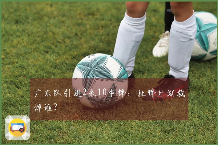 广东队引进2米10中锋，杜锋计划裁掉谁？
