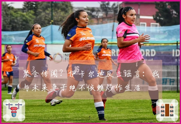 聚会传闻？伊卡尔迪反击谣言：我与未来妻子绝不依赖炒作生活