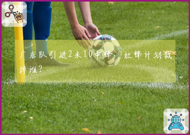 广东队引进2米10中锋，杜锋计划裁掉谁？