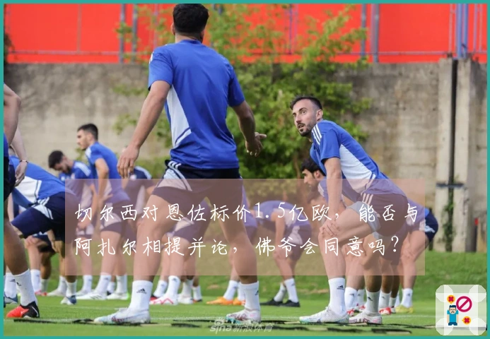 切尔西对恩佐标价1.5亿欧，能否与阿扎尔相提并论，佛爷会同意吗？