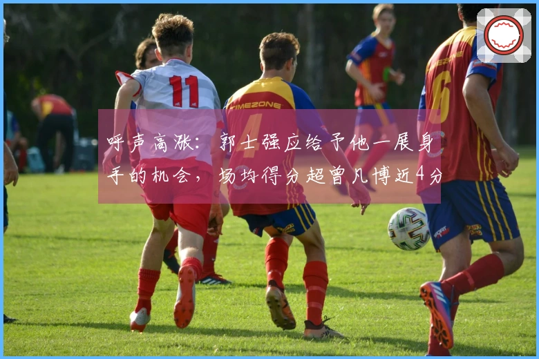 呼声高涨：郭士强应给予他一展身手的机会，场均得分超曾凡博近4分！