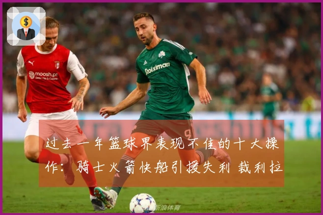 过去一年篮球界表现不佳的十大操作：骑士火箭快船引援失利 裁利拉德影响深远