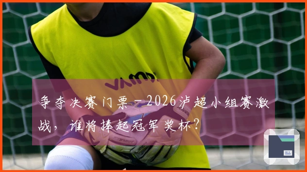 争夺决赛门票 - 2026泸超小组赛激战，谁将捧起冠军奖杯？