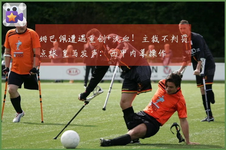 姆巴佩遭遇重创+流血！主裁不判罚点球 皇马发声：西甲内幕操作