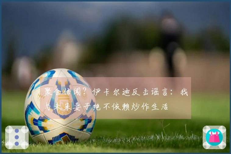 聚会传闻？伊卡尔迪反击谣言：我与未来妻子绝不依赖炒作生活