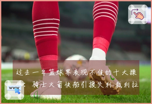 过去一年篮球界表现不佳的十大操作：骑士火箭快船引援失利 裁利拉德影响深远