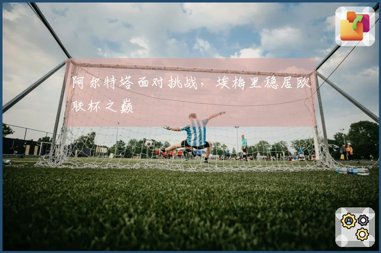 阿尔特塔面对挑战，埃梅里稳居欧联杯之巅