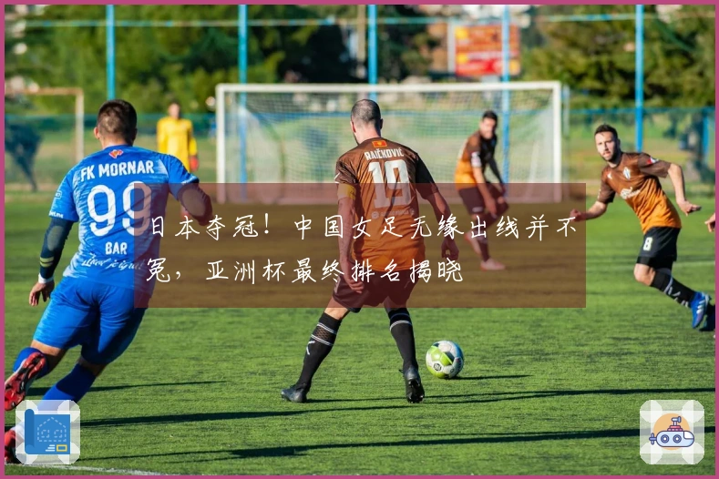 日本夺冠！中国女足无缘出线并不冤，亚洲杯最终排名揭晓