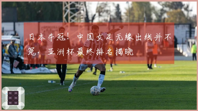 日本夺冠！中国女足无缘出线并不冤，亚洲杯最终排名揭晓