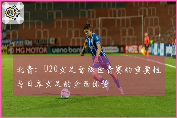 北青：U20女足晋级世青赛的重要性与日本女足的全面优势