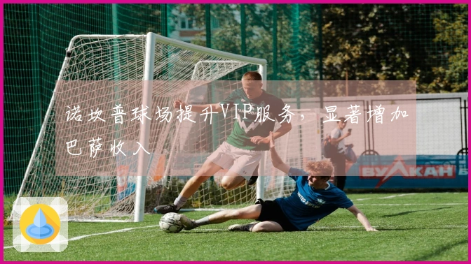 诺坎普球场提升VIP服务，显著增加巴萨收入