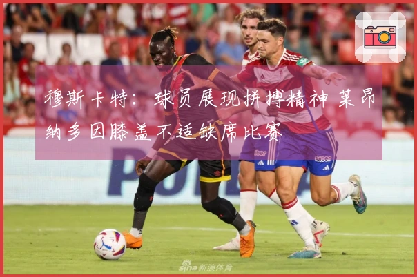 穆斯卡特：球员展现拼搏精神 莱昂纳多因膝盖不适缺席比赛