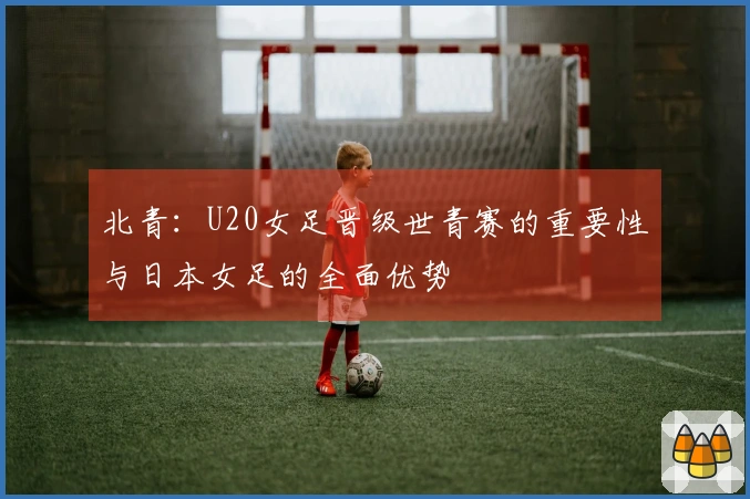 北青：U20女足晋级世青赛的重要性与日本女足的全面优势