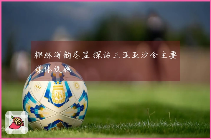 椰林海韵尽显 探访三亚亚沙会主要媒体设施