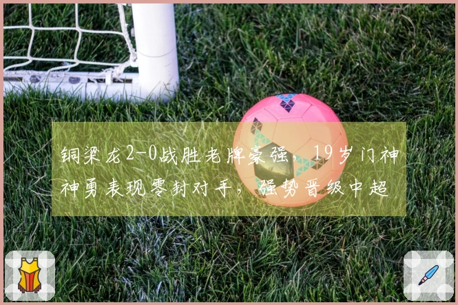 铜梁龙2-0战胜老牌豪强，19岁门神神勇表现零封对手，强势晋级中超第二